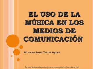 EL USO DE LA MÚSICA EN LOS MEDIOS DE COMUNICACIÓN  Mª de los Reyes Torres Ogáyar Curso de Medios de Comunicación como recurso didáctico, Enero-Marzo 2009 