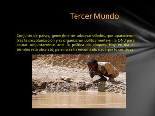 Tercer Mundo

Conjunto de países, generalmente subdesarrollados, que aparecieron
tras la descolonización y se organizaron políticamente en la ONU para
actuar conjuntamente ante la política de bloques. Hoy en día el
término está obsoleto, pero no se ha encontrado nada que lo sustituya.
 