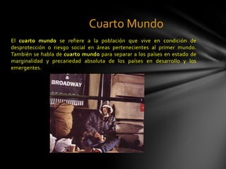 Cuarto Mundo
El cuarto mundo se refiere a la población que vive en condición de
desprotección o riesgo social en áreas pertenecientes al primer mundo.
También se habla de cuarto mundo para separar a los países en estado de
marginalidad y precariedad absoluta de los países en desarrollo y los
emergentes.
 