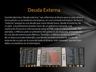 Deuda Externa
Cuando decimos "deuda externa," nos referimos al dinero que un país debe a
otros países o a acreedores extranjeros, en una moneda extranjera. Se llama
"externa" porque es una deuda que viene desde fuera, desde el exterior, de
un país. Los préstamos pueden venir de un gobierno nacional, una
institución financiera internacional como el FMI, o de un banco privado. Por
ejemplo, si México pide un préstamo del gobierno de Holanda, entonces eso
es una deuda externa para México. También, si México recibe un préstamo
de un banco privado holandés, esa deuda también es externa. La deuda
externa de un país es la suma de todo el dinero, más intereses, que ese país
debe a acreedores en el extranjero.
 
