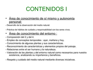 CONTENIDOS I
• Área de conocimiento de sí mismo y autonomía
personal:
- Desarrollo de la observación del medio natural.
- Práctica de hábitos de cuidado y responsabilidad con los seres vivos.
• Área de conocimiento del entorno :
- Composición del 2 y del 4.
- Empleo de conceptos temporales : ayer, mañana y hoy.
- Conocimiento de algunas plantas y sus características.
- Reconocimiento de características y elementos propios del paisaje.
- Relaciones entre el ser humano y la naturaleza.
- Valoración de las plantas y del entorno natural como necesarios para nuestra
existencia, analizando su importancia y beneficios.
- Respeto y cuidado del medio natural mediante diversas iniciativas.
 