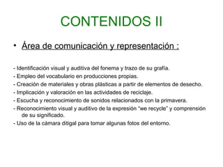 CONTENIDOS II
• Área de comunicación y representación :
- Identificación visual y auditiva del fonema y trazo de su grafía.
- Empleo del vocabulario en producciones propias.
- Creación de materiales y obras plásticas a partir de elementos de desecho.
- Implicación y valoración en las actividades de reciclaje.
- Escucha y reconocimiento de sonidos relacionados con la primavera.
- Reconocimiento visual y auditivo de la expresión “we recycle” y comprensión
de su significado.
- Uso de la cámara ditigal para tomar algunas fotos del entorno.
 