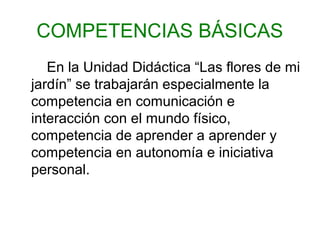 COMPETENCIAS BÁSICAS
En la Unidad Didáctica “Las flores de mi
jardín” se trabajarán especialmente la
competencia en comunicación e
interacción con el mundo físico,
competencia de aprender a aprender y
competencia en autonomía e iniciativa
personal.
 