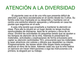 ATENCIÓN A LA DIVERSIDAD
El siguiente caso es el de una niña que presenta déficit de
atención y que lleva escolarizada en el centro desde los 3 años. Su
familia está muy implicada en su desarrollo y mantiene con el
centro una estrecha relación apoyando y reforzando en casa las
pautas que seguimos en el aula.
A esta niña tendré que enseñarle a mantener la atención en
clase. Para ello la situaré en un lugar donde no tenga muchas
oportunidades de distraerse, lejos de la ventana y cerca de mi
mesa. Dividiré las actividades en pequeñas tareas que se ajusten a
los tiempos de atención de la niña. Además le presentaré los
materiales, actividades y explicaciones de forma entusiasta para
captar su atención (actividades TIC), procurando que los materiales
le sean atractivos con colores y dibujos que despierten su interés.
Progresivamente, las tareas serán más largas hasta conseguir
alcanzar el ritmo de la clase. Además cada vez que la niña realice
un ejercicio sin hacer interrupciones o siga las instrucciones a la
primera, la elogiaré por su trabajo.
 