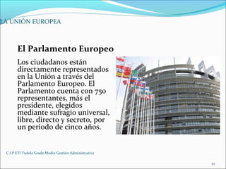 C.I.P ETI Tudela Grado Medio Gestión Administrativa
10
LA UNIÓN EUROPEA
El Parlamento Europeo
Los ciudadanos están
directamente representados
en la Unión a través del
Parlamento Europeo. El
Parlamento cuenta con 750
representantes, más el
presidente, elegidos
mediante sufragio universal,
libre, directo y secreto, por
un periodo de cinco años.
 