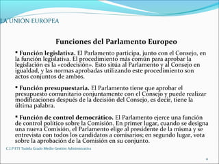 C.I.P ETI Tudela Grado Medio Gestión Administrativa
11
LA UNIÓN EUROPEA
Funciones del Parlamento Europeo
 Función legislativa. El Parlamento participa, junto con el Consejo, en
la función legislativa. El procedimiento más común para aprobar la
legislación es la «codecisión». Esto sitúa al Parlamento y al Consejo en
igualdad, y las normas aprobadas utilizando este procedimiento son
actos conjuntos de ambos.
 Función presupuestaria. El Parlamento tiene que aprobar el
presupuesto comunitario conjuntamente con el Consejo y puede realizar
modificaciones después de la decisión del Consejo, es decir, tiene la
última palabra.
 Función de control democrático. El Parlamento ejerce una función
de control político sobre la Comisión. En primer lugar, cuando se designa
una nueva Comisión, el Parlamento elige al presidente de la misma y se
entrevista con todos los candidatos a comisarios; en segundo lugar, vota
sobre la aprobación de la Comisión en su conjunto.
 
