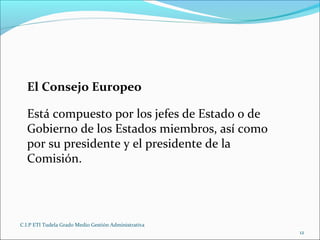 C.I.P ETI Tudela Grado Medio Gestión Administrativa
12
El Consejo Europeo
Está compuesto por los jefes de Estado o de
Gobierno de los Estados miembros, así como
por su presidente y el presidente de la
Comisión.
 