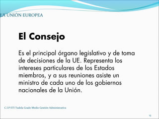 C.I.P ETI Tudela Grado Medio Gestión Administrativa
13
LA UNIÓN EUROPEA
El Consejo
Es el principal órgano legislativo y de toma
de decisiones de la UE. Representa los
intereses particulares de los Estados
miembros, y a sus reuniones asiste un
ministro de cada uno de los gobiernos
nacionales de la Unión.
 