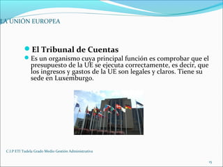 C.I.P ETI Tudela Grado Medio Gestión Administrativa
15
LA UNIÓN EUROPEA
El Tribunal de Cuentas
Es un organismo cuya principal función es comprobar que el
presupuesto de la UE se ejecuta correctamente, es decir, que
los ingresos y gastos de la UE son legales y claros. Tiene su
sede en Luxemburgo.
 