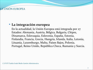 C.I.P ETI Tudela Grado Medio Gestión Administrativa
2
 La integración europea
En la actualidad, la Unión Europea está integrada por 27
Estados: Alemania, Austria, Bélgica, Bulgaria, Chipre,
Dinamarca, Eslovaquia, Eslovenia, España, Estonia,
Finlandia, Francia, Grecia, Hungría, Irlanda, Italia, Letonia,
Lituania, Luxemburgo, Malta, Países Bajos, Polonia,
Portugal, Reino Unido, República Checa, Rumanía y Suecia.
LA UNIÓN EUROPEA
 