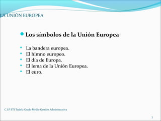 C.I.P ETI Tudela Grado Medio Gestión Administrativa
7
LA UNIÓN EUROPEA
Los símbolos de la Unión Europea
 La bandera europea.
 El himno europeo.
 El día de Europa.
 El lema de la Unión Europea.
 El euro.
 