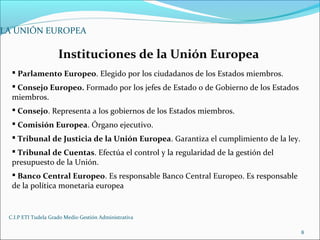 C.I.P ETI Tudela Grado Medio Gestión Administrativa
8
LA UNIÓN EUROPEA
Instituciones de la Unión Europea
 Parlamento Europeo. Elegido por los ciudadanos de los Estados miembros.
 Consejo Europeo. Formado por los jefes de Estado o de Gobierno de los Estados
miembros.
 Consejo. Representa a los gobiernos de los Estados miembros.
 Comisión Europea. Órgano ejecutivo.
 Tribunal de Justicia de la Unión Europea. Garantiza el cumplimiento de la ley.
 Tribunal de Cuentas. Efectúa el control y la regularidad de la gestión del
presupuesto de la Unión.
 Banco Central Europeo. Es responsable Banco Central Europeo. Es responsable
de la política monetaria europea
 