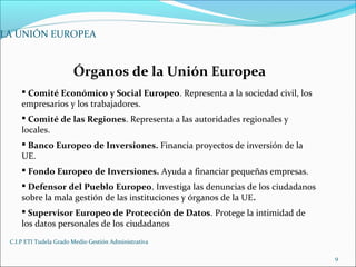 C.I.P ETI Tudela Grado Medio Gestión Administrativa
9
LA UNIÓN EUROPEA
Órganos de la Unión Europea
 Comité Económico y Social Europeo. Representa a la sociedad civil, los
empresarios y los trabajadores.
 Comité de las Regiones. Representa a las autoridades regionales y
locales.
 Banco Europeo de Inversiones. Financia proyectos de inversión de la
UE.
 Fondo Europeo de Inversiones. Ayuda a financiar pequeñas empresas.
 Defensor del Pueblo Europeo. Investiga las denuncias de los ciudadanos
sobre la mala gestión de las instituciones y órganos de la UE.
 Supervisor Europeo de Protección de Datos. Protege la intimidad de
los datos personales de los ciudadanos
 