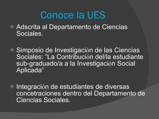 Conoce la UES Adscrita al Departamento de Ciencias Sociales. Simposio de Investigaci ó n de las Ciencias Sociales: “La Contribuci ó n del/la estudiante sub-graduado/a a la Investigaci ó n Social Aplicada” Integraci ó n de estudiantes de diversas concetraciones dentro del Departamento de Ciencias Sociales.