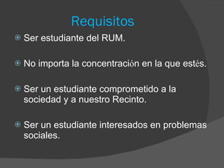 Requisitos Ser estudiante del RUM. No importa la concentraci ó n en la que est é s. Ser un estudiante comprometido a la sociedad y a nuestro Recinto. Ser un estudiante interesados en problemas sociales.