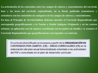 La articulación de los contenidos entre los campos de saberes y conocimientos del currículo
base y las áreas del currículo regionalizado, no es lineal, pudiendo armonizarse y
articularse con los contenidos de cualquiera de los campos de saberes y conocimientos.
En base al Principio de Territorialidad, debemos abordar el Currículo Regionalizado que
corresponda geográficamente a la Nación o Pueblo Indígena Originario y en los centros
urbanos, su aplicación será de manera coordinada con los padres de familia y se asumirá el
Currículo Regionalizado que geográficamente corresponda a su contexto.
 