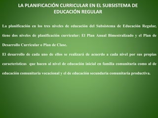 LA PLANIFICACIÓN CURRICULAR EN EL SUBSISTEMA DE
EDUCACIÓN REGULAR
La planificación en los tres niveles de educación del Subsistema de Educación Regular,
tiene dos niveles de planificación curricular: El Plan Anual Bimestralizado y el Plan de
Desarrollo Curricular o Plan de Clase.
El desarrollo de cada uno de ellos se realizará de acuerdo a cada nivel por sus propias
características que hacen al nivel de educación inicial en familia comunitaria como al de
educación comunitaria vocacional y el de educación secundaria comunitaria productiva.
 