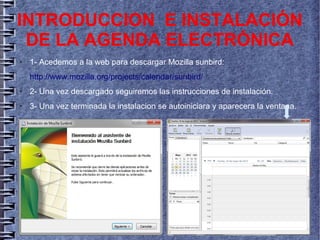 ● 1- Acedemos a la web para descargar Mozilla sunbird:
http://www.mozilla.org/projects/calendar/sunbird/
● 2- Una vez descargado seguiremos las instrucciones de instalación.
● 3- Una vez terminada la instalacion se autoiniciara y aparecera la ventana.
INTRODUCCION E INSTALACIÓN
DE LA AGENDA ELECTRÓNICA
 