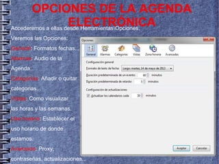 ● Accederemos a ellas desde HerramientasOpciones.
● Veremos las Opciones:
General: Formatos fechas...
Alarmas: Audio de la
Agenda...
Categorías: Añadir o quitar
categorias...
Vistas: Como visualizar
las horas y las semanas.
Uso horario: Establecer el
uso horario de donde
estamos.
Avanzado: Proxy,
contraseñas, actualizaciones...
OPCIONES DE LA AGENDA
ELECTRÓNICA
 