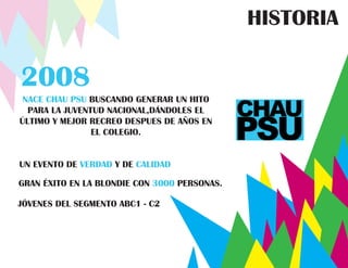 HISTORIA

2008
 NACE CHAU PSU BUSCANDO GENERAR UN HITO
  PARA LA JUVENTUD NACIONAL,DÁNDOLES EL
ÚLTIMO Y MEJOR RECREO DESPUES DE AÑOS EN
                EL COLEGIO.


UN EVENTO DE VERDAD Y DE CALIDAD

GRAN ÉXITO EN LA BLONDIE CON 3000 PERSONAS.

JÓVENES DEL SEGMENTO ABC1 - C2
 