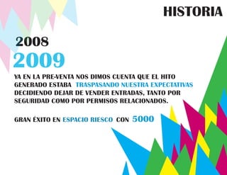 HISTORIA

2008
2009
YA EN LA PRE-VENTA NOS DIMOS CUENTA QUE EL HITO
GENERADO ESTABA TRASPASANDO NUESTRA EXPECTATIVAS
DECIDIENDO DEJAR DE VENDER ENTRADAS, TANTO POR
SEGURIDAD COMO POR PERMISOS RELACIONADOS.

GRAN ÉXITO EN ESPACIO RIESCO CON   5000
 