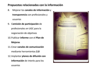 Propuestas relacionadas con la información
8. Mejorar los canales de información y
transparencia con profesionales y
usuarios
9. Comisión de participación de
profesionales en UGC para la
negociación de objetivos
10.Publicar informe con el Plan de
Mejoras
11.Crear canales de comunicación
mediante herramientas 2.0
12.Implantar planes de difusión con
información de interés para los
usuarios
 
