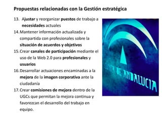 Propuestas relacionadas con la Gestión estratégica
13. Ajustar y reorganizar puestos de trabajo a
necesidades actuales
14.Mantener información actualizada y
compartida con profesionales sobre la
situación de acuerdos y objetivos
15.Crear canales de participación mediante el
uso de la Web 2.0 para profesionales y
usuarios
16.Desarrollar actuaciones encaminadas a la
mejora de la imagen corporativa ante la
ciudadanía
17.Crear comisiones de mejora dentro de la
UGCs que permitan la mejora continua y
favorezcan el desarrollo del trabajo en
equipo.
 