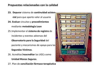 Propuestas relacionadas con la calidad
23. Depurar sistema de continuidad asisten-
cial para que aporte valor al usuario
24. Evaluar circuitos y procedimientos
mediante metodología Lean
25.Implementar el sistema de registro de
incidentes y eventos adversos del
Observatorio para la Seguridad del
paciente y mecanismos de apoyo para las
Segundas Victimas.
26. Acreditar/reacreditar las UGCs como
Unidad Manos Seguras.
27. Plan de conciliación fármaco-terapéutica
 