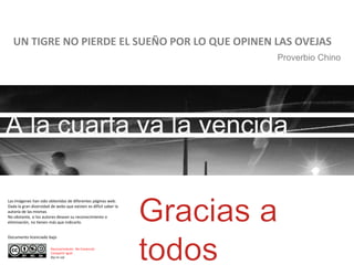 UN TIGRE NO PIERDE EL SUEÑO POR LO QUE OPINEN LAS OVEJAS
Proverbio Chino
Las imágenes han sido obtenidas de diferentes páginas web.
Dada la gran diversidad de webs que existen es difícil saber la
autoría de las mismas
No obstante, si los autores desean su reconocimiento o
eliminación, no tienen más que indicarlo.
Reconocimiento- No Comercial.
Compartir Igual
(by-nc-sa)
Documento licenciado bajo
 