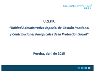 U.G.P.P.
“Unidad  Administrativa  Especial  de  Gestión  Pensional  
y  Contribuciones  Parafiscales  de  la  Protección  Social”
Pereira,  abril  de  2015
 