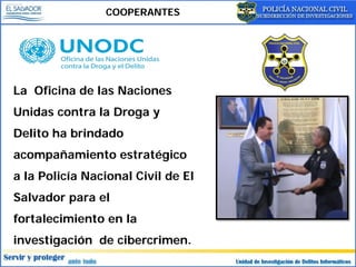 COOPERANTES
La Oficina de las Naciones
Unidas contra la Droga y
Delito ha brindado
acompañamiento estratégico
a la Policía Nacional Civil de El
Salvador para el
fortalecimiento en la
investigación de cibercrimen.
 