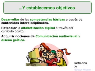 Desarrollar  de las  competencias básicas  a través de  contenidos interdisciplinares . Potenciar  la  alfabetización digital   a través del currículo oculto. Adquirir nociones de  Comunicación audiovisual  y  diseño gráfico.   ...Y establecemos objetivos  Ilustración de  Néstor Alonso 