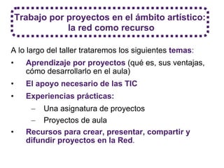 A lo largo del taller trataremos los siguientes  temas :   Aprendizaje por proyectos   (qué es, sus ventajas, cómo desarrollarlo en el aula) El apoyo necesario de las TIC Experiencias prácticas:  Una asignatura de proyectos Proyectos de aula Recursos para crear, presentar, compartir y difundir proyectos en la Red . Trabajo por proyectos en el ámbito artístico: la red como recurso 