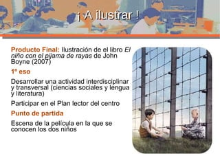 ¡ A ilustrar ! Producto Final:  Ilustración de el libro  El niño con el pijama de rayas  de John Boyne (2007)  1º eso Desarrollar una actividad interdisciplinar y transversal (ciencias sociales y lengua y literatura) Participar en el Plan lector del centro Punto de partida Escena de la película en la que se conocen los dos niños 