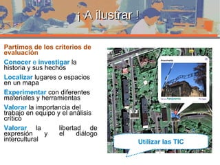 ¡ A ilustrar ! Partimos de los criterios de evaluación Conocer  e  investigar  la historia y sus hechos Localizar   lugares o espacios en un mapa  Experimentar  con diferentes materiales y herramientas Valorar   la importancia del trabajo en equipo y el análisis crítico Valorar   la  libertad de expresión y el diálogo intercultural Utilizar las TIC 