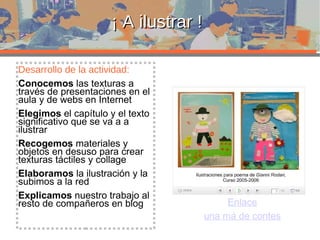 ¡ A ilustrar ! Desarrollo de la actividad: Conocemos  las texturas a través de presentaciones en el aula y de webs en Internet Elegimos  el capítulo y el texto significativo que se va a a ilustrar Recogemos  materiales y objetos en desuso para crear texturas táctiles y collage Elaboramos  la ilustración y la subimos a la red Explicamos  nuestro trabajo al resto de compañeros en blog Enlace una má de contes 