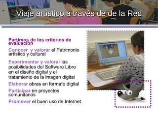 Viaje artístico a través de de la Red Partimos de los criterios de evaluación Conocer   y  valorar  el Patrimonio artístico y cultural Experimentar y valorar  las posibilidades del Software Libre en el diseño digital y el tratamiento de la imagen digital Elaborar  obras en formato digital Participar  en proyectos comunitarios Promover  el buen uso de Internet 