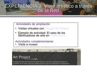 EXPERIENCIA 3: Viaje artístico a través de la Red Actividades de ampliación Visitas virtuales con  Google Art Project Ejemplo de actividad: El caso de los falsificadores de arte en  ArteFactory Actividades complementarias Visita a museo 