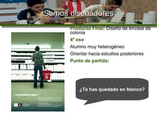 Somos diseñadores Producto Final:  Diseño de envase de colonia 4º eso Alumno muy heterogéneo Orientar hacia estudios posteriores Punto de partida: ¿Te has quedado en blanco? 