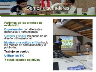 Somos diseñadores Objetivos didácticos Partimos de los criterios de evaluación   Experimentar  con diferentes materiales y herramientas Conocer  y  seguir  los pasos de un diseño tridimensional Mostrar una actitud crítica  hacia los medios de comunicación y la publicidad Trabajo en equipo Utilizar las TIC Y establecemos objetivos 
