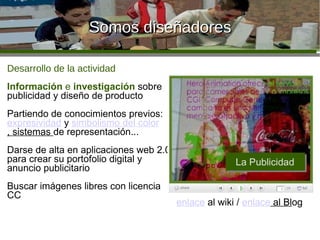 Somos diseñadores Desarrollo de la actividad Información  e  investigación  sobre publicidad y diseño de producto Partiendo de conocimientos previos:  expresividad  y  simbolismo d el colo r , sistemas  de representación... Darse de alta en aplicaciones web 2.0 para crear su portofolio digital y anuncio publicitario Buscar imágenes libres con licencia CC enlace   al wiki /  enlace  al Bl og 