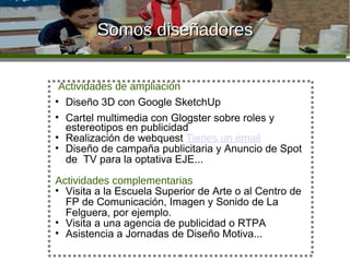 Somos diseñadores Actividades de ampliación Diseño 3D con Google SketchUp Cartel multimedia con Glogster sobre roles y estereotipos en publicidad Realización de webquest  Tienes un email   Diseño de campaña publicitaria y Anuncio de Spot de  TV para la optativa EJE... Actividades complementarias Visita a la Escuela Superior de Arte o al Centro de FP de Comunicación, Imagen y Sonido de La Felguera, por ejemplo. Visita a una agencia de publicidad o RTPA Asistencia a Jornadas de Diseño Motiva... 