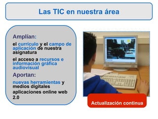 Las TIC en nuestra área Amplían :  el  currículo  y el  campo de aplicación  de nuestra asignatura el acceso a  recursos e información gráfica audiovisual Aportan:  nuevas herramientas  y medios digitales  aplicaciones online web 2.0 Actualización continua 