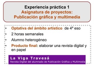 Optativa del ámbito artístico   de 4º eso  2 horas semanales Alumno heterogéneo Producto final :  elaborar una revista digital y en papel Experiencia práctica 1 Asignatura de proyectos: Publicación gráfica y multimedia 