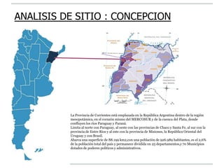 La Provincia de Corrientes está emplazada en la República Argentina dentro de la región
mesopotámica, en el corazón mismo del MERCOSUR y de la cuenca del Plata, donde
confluyen los ríos Paraguay y Paraná.
Limita al norte con Paraguay, al oeste con las provincias de Chaco y Santa Fe, al sur con la
provincia de Entre Ríos y al este con la provincia de Misiones, la República Oriental del
Uruguay y con Brasil.
Abarca una superficie de 88.199 km2,con una población de 926.989 habitantes, es el 2,6%
de la población total del país y permanece dividida en 25 departamentos,y 70 Municipios
dotados de poderes políticos y administrativos.
ANALISIS DE SITIO : CONCEPCION
 