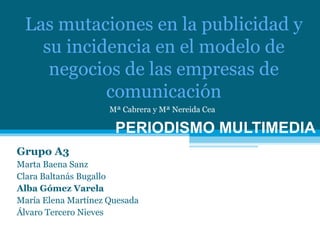 Grupo A3 Marta Baena Sanz Clara Baltanás Bugallo Alba Gómez Varela María Elena Martínez Quesada Álvaro Tercero Nieves PERIODISMO MULTIMEDIA Las mutaciones en la publicidad y su incidencia en el modelo de negocios de las empresas de comunicación Mª Cabrera y Mª Nereida Cea 