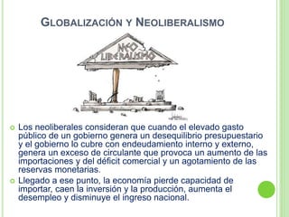 GLOBALIZACIÓN Y NEOLIBERALISMO
 Los neoliberales consideran que cuando el elevado gasto
público de un gobierno genera un desequilibrio presupuestario
y el gobierno lo cubre con endeudamiento interno y externo,
genera un exceso de circulante que provoca un aumento de las
importaciones y del déficit comercial y un agotamiento de las
reservas monetarias.
 Llegado a ese punto, la economía pierde capacidad de
importar, caen la inversión y la producción, aumenta el
desempleo y disminuye el ingreso nacional.
 