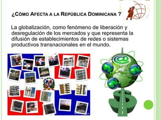 ¿CÓMO AFECTA A LA REPÚBLICA DOMINICANA ?
La globalización, como fenómeno de liberación y
desregulación de los mercados y que representa la
difusión de establecimientos de redes o sistemas
productivos transnacionales en el mundo.
 