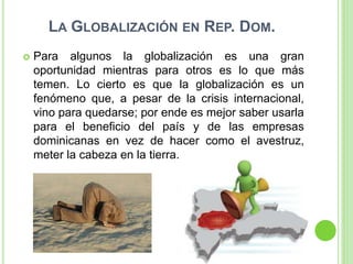 LA GLOBALIZACIÓN EN REP. DOM.
 Para algunos la globalización es una gran
oportunidad mientras para otros es lo que más
temen. Lo cierto es que la globalización es un
fenómeno que, a pesar de la crisis internacional,
vino para quedarse; por ende es mejor saber usarla
para el beneficio del país y de las empresas
dominicanas en vez de hacer como el avestruz,
meter la cabeza en la tierra.
 