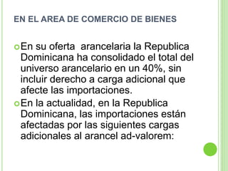 EN EL AREA DE COMERCIO DE BIENES
En su oferta arancelaria la Republica
Dominicana ha consolidado el total del
universo arancelario en un 40%, sin
incluir derecho a carga adicional que
afecte las importaciones.
En la actualidad, en la Republica
Dominicana, las importaciones están
afectadas por las siguientes cargas
adicionales al arancel ad-valorem:
 